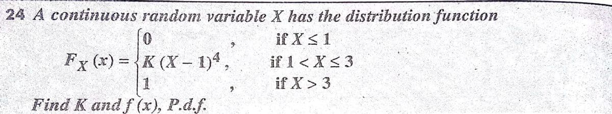 24 A continuous random variable X has the distribution function
0.
Fx (x) = {K (X- 1)4,
1
Find K and f (x), P.d.f.
if X S1
if 1 < X<3
if X> 3
