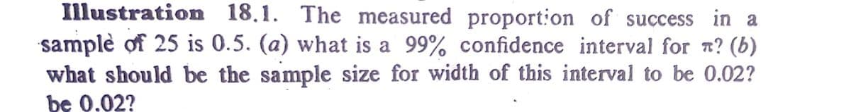 Illustration 18.1. The measured proport:on of success in a
samplè of 25 is 0.5. (a) what is a 99% confidence interval for n? (b)
what should be the sample size for width of this interval to be 0.02?
be 0.02?
