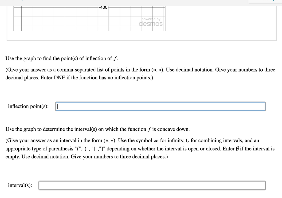 --400
powered by
desmos
Use the graph to find the point(s) of inflection of f.
(Give your answer as a comma-separated list of points in the form (*, *). Use decimal notation. Give your numbers to three
decimal places. Enter DNE if the function has no inflection points.)
inflection point(s):
Use the graph to determine the interval(s) on which the function f is concave down.
(Give your answer as an interval in the form (*, *). Use the symbol o for infinity, U for combining intervals, and an
appropriate type of parenthesis "(",")", "[","]" depending on whether the interval is open or closed. Enter Ø if the interval is
empty. Use decimal notation. Give your numbers to three decimal places.)
interval(s):
