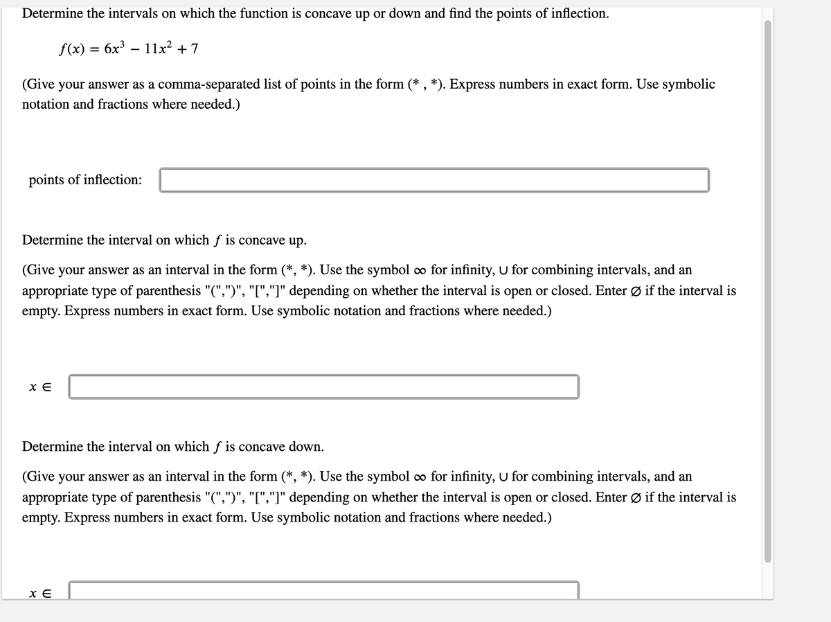 Determine the intervals on which the function is concave up or down and find the points of inflection.
f(x) = 6x³ – 11x² + 7
(Give your answer as a comma-separated list of points in the form (* , *). Express numbers in exact form. Use symbolic
notation and fractions where needed.)
points of inflection:
Determine the interval on which f is concave up.
(Give your answer as an interval in the form (*, *). Use the symbol co for infinity, U for combining intervals, and an
appropriate type of parenthesis "(",")", "[","]" depending on whether the interval is open or closed. Enter Ø if the interval is
empty. Express numbers in exact form. Use symbolic notation and fractions where needed.)
Determine the interval on which f is concave down.
(Give your answer as an interval in the form (*, *). Use the symbol co for infinity, U for combining intervals, and an
appropriate type of parenthesis "(",")", "[","]" depending on whether the interval is open or closed. Enter Ø if the interval is
empty. Express numbers in exact form. Use symbolic notation and fractions where needed.)
