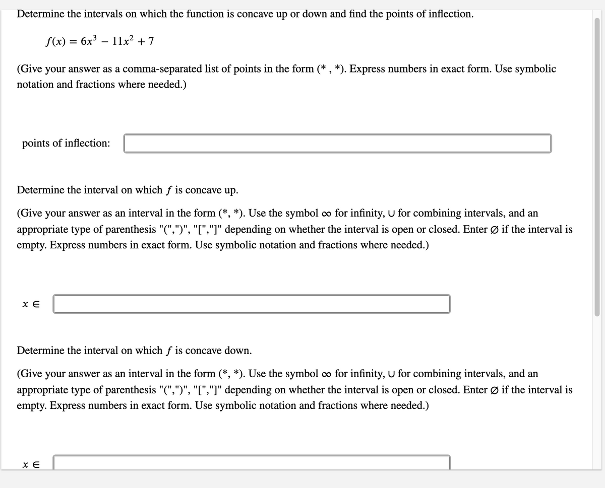 Determine the intervals on which the function is concave up or down and find the points of inflection.

\( f(x) = 6x^3 - 11x^2 + 7 \)

(Give your answer as a comma-separated list of points in the form (*, *). Express numbers in exact form. Use symbolic notation and fractions where needed.)

**Points of inflection:**

[Input box]

---

Determine the interval on which \( f \) is concave up.

(Give your answer as an interval in the form (*, *). Use the symbol ∞ for infinity, ∪ for combining intervals, and an appropriate type of parenthesis "(", ")", "[", "]" depending on whether the interval is open or closed. Enter ∅ if the interval is empty. Express numbers in exact form. Use symbolic notation and fractions where needed.)

\( x \in \)

[Input box]

---

Determine the interval on which \( f \) is concave down.

(Give your answer as an interval in the form (*, *). Use the symbol ∞ for infinity, ∪ for combining intervals, and an appropriate type of parenthesis "(", ")", "[", "]" depending on whether the interval is open or closed. Enter ∅ if the interval is empty. Express numbers in exact form. Use symbolic notation and fractions where needed.)

\( x \in \)

[Input box]