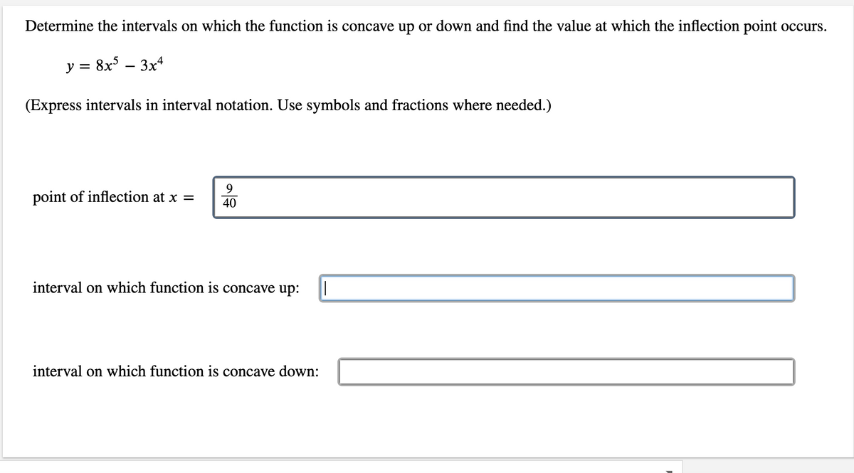 **Determine the intervals on which the function is concave up or down and find the value at which the inflection point occurs.**

Given function: \( y = 8x^5 - 3x^4 \)

*(Express intervals in interval notation. Use symbols and fractions where needed.)*

1. Point of inflection at \( x = \frac{9}{40} \)

2. Interval on which the function is **concave up**: [Input field]

3. Interval on which the function is **concave down**: [Input field]