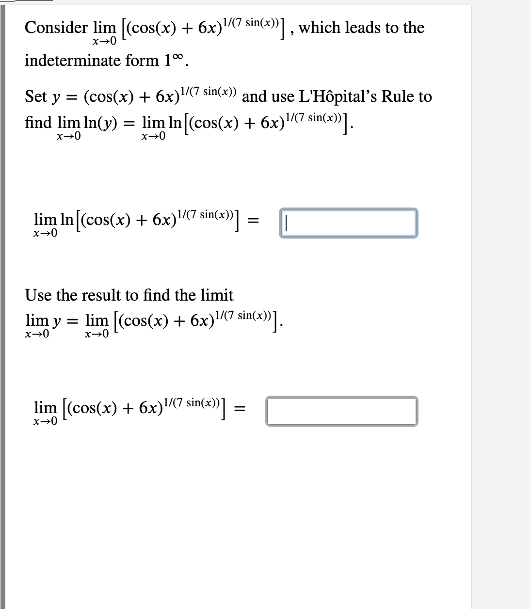 Consider lim [(cos(x) + 6x)(7 sin(x))] , which leads to the
indeterminate form 10.
Set y =
(cos(x) + 6x)7 sin(x)) and use L'Hôpital's Rule to
1/(7
find lim In(y) = lim In [(cos(x) + 6x)«7 sin(3))].
1/(7
x→0
lim In [(cos(x) + 6x)(7 sin(x))]
x→0
Use the result to find the limit
lim y = lim [(cos(x) + 6x)(7 sin(x))].
x→0
lim (cos(x) + 6x)7 sin(x))]
=
