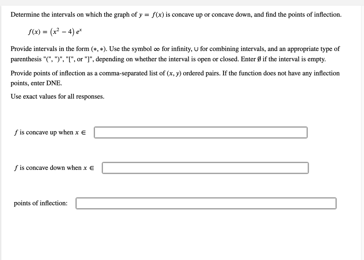 Determine the intervals on which the graph of y = f(x) is concave up or concave down, and find the points of inflection.
f(x) = (x? – 4) e*
-
Provide intervals in the form (*, *). Use the symbol ∞ for infinity, U for combining intervals, and an appropriate type of
parenthesis "(", ")", "[", or "]", depending on whether the interval is open or closed. Enter Ø if the interval is empty.
Provide points of inflection as a comma-separated list of (x, y) ordered pairs. If the function does not have any inflection
points, enter DNE.
Use exact values for all responses.
f is concave up when x E
f is concave down when x E
points of inflection:
