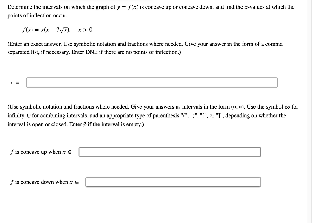 Determine the intervals on which the graph of y = f(x) is concave up or concave down, and find the x-values at which the
points of inflection occur.
f(x) = x(x – 7), x > 0
(Enter an exact answer. Use symbolic notation and fractions where needed. Give your answer in the form of a comma
separated list, if necessary. Enter DNE if there are no points of inflection.)
X =
(Use symbolic notation and fractions where needed. Give your answers as intervals in the form (*, *). Use the symbol o∞ for
infinity, U for combining intervals, and an appropriate type of parenthesis "(", ")", "[", or "]", depending on whether the
interval is open or closed. Enter Ø if the interval is empty.)
f is concave up when x E
f is concave down when x E
