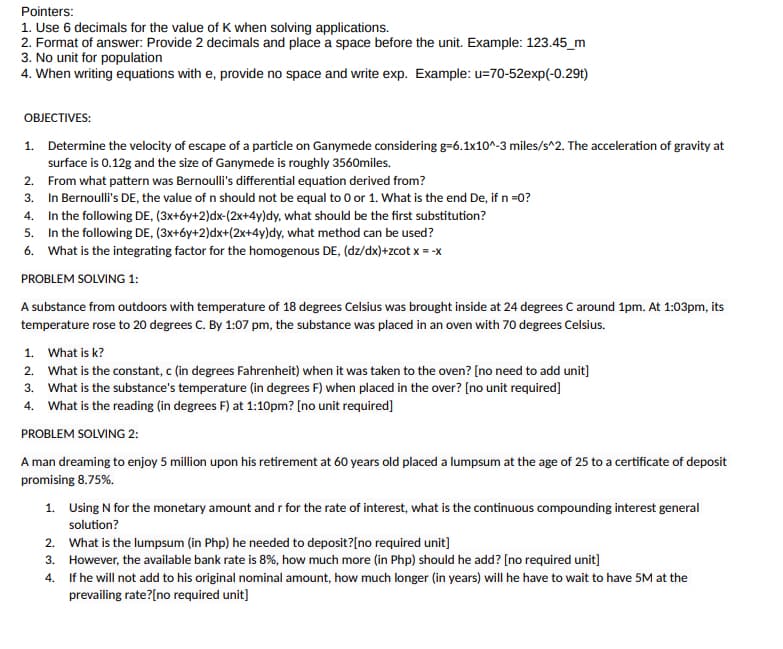 Pointers:
1. Use 6 decimals for the value of K when solving applications.
2. Format of answer: Provide 2 decimals and place a space before the unit. Example: 123.45_m
3. No unit for population
4. When writing equations with e, provide no space and write exp. Example: u=70-52exp(-0.29t)
OBJECTIVES:
1. Determine the velocity of escape of a particle on Ganymede considering g-6.1x10^-3 miles/s^2. The acceleration of gravity at
surface is 0.12g and the size of Ganymede is roughly 3560miles.
From what pattern was Bernoulli's differential equation derived from?
In Bernoulli's DE, the value of n should not be equal to 0 or 1. What is the end De, if n =0?
2.
3.
4. In the following DE, (3x+6y+2)dx-(2x+4y)dy, what should be the first substitution?
5.
In the following DE, (3x+6y+2)dx+(2x+4y)dy, what method can be used?
6. What is the integrating factor for the homogenous DE, (dz/dx)+zcot x = -x
PROBLEM SOLVING 1:
A substance from outdoors with temperature of 18 degrees Celsius was brought inside at 24 degrees C around 1pm. At 1:03pm, its
temperature rose to 20 degrees C. By 1:07 pm, the substance was placed in an oven with 70 degrees Celsius.
1.
What is k?
2.
What is the constant, c (in degrees Fahrenheit) when it was taken to the oven? [no need to add unit]
3. What is the substance's temperature (in degrees F) when placed in the over? [no unit required]
4. What is the reading (in degrees F) at 1:10pm? [no unit required]
PROBLEM SOLVING 2:
A man dreaming to enjoy 5 million upon his retirement at 60 years old placed a lumpsum at the age of 25 to a certificate of deposit
promising 8.75%.
1.
Using N for the monetary amount and r for the rate of interest, what is the continuous compounding interest general
solution?
2. What is the lumpsum (in Php) he needed to deposit?[no required unit]
3.
However, the available bank rate is 8%, how much more (in Php) should he add? [no required unit]
4.
If he will not add to his original nominal amount, how much longer (in years) will he have to wait to have 5M at the
prevailing rate?[no required unit]