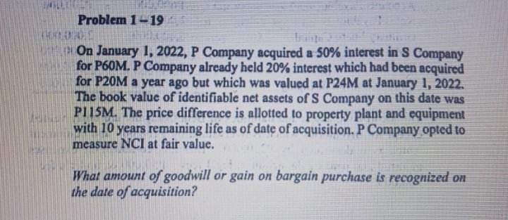 THAN
Problem 1-19
On January 1, 2022, P Company acquired a 50% interest in S Company
for P60M. P Company already held 20% interest which had been acquired
for P20M a year ago but which was valued at P24M at January 1, 2022.
The book value of identifiable net assets of S Company on this date was
P115M. The price difference is allotted to property plant and equipment
with 10 years remaining life as of date of acquisition. P Company opted to
measure NCI at fair value.
What amount of goodwill or gain on bargain purchase is recognized on
the date of acquisition?