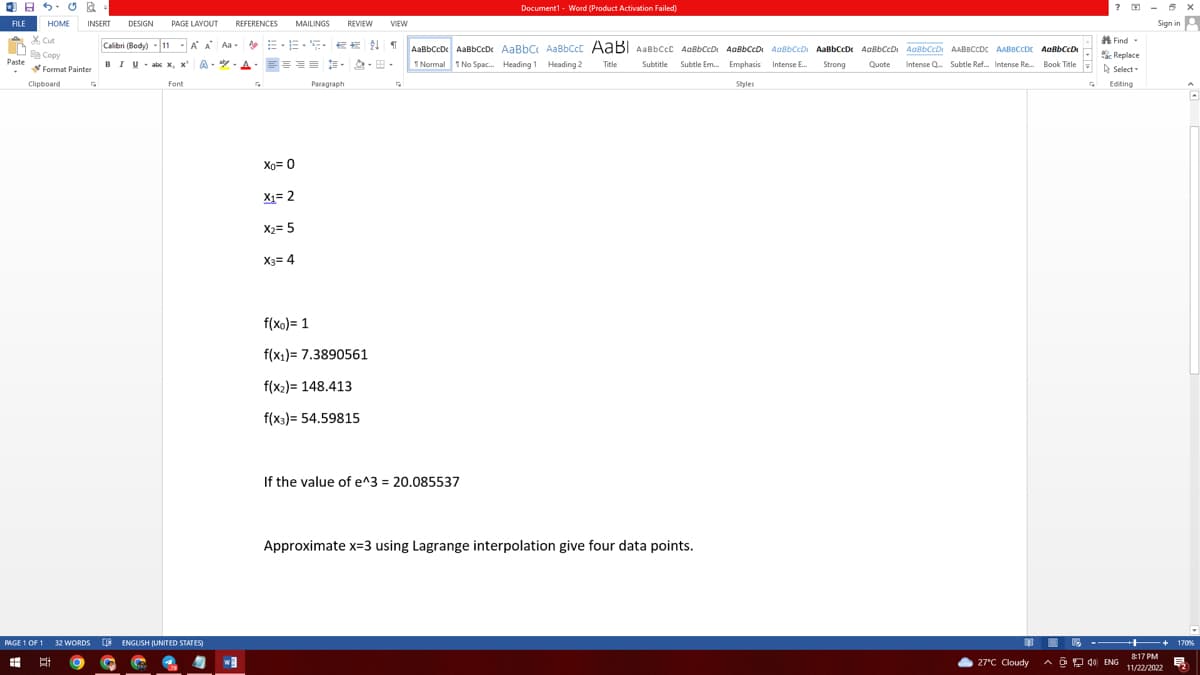 FILE
Paste
SUR
HOME INSERT DESIGN PAGE LAYOUT REFERENCES MAILINGS REVIEW VIEW
A A Aa-
& Cut
Calibri (Body) 11
-
Fe Copy
Format Painter
BIU abc x, x
A--A
Clipboard
G
Font
PAGE 1 OF 1 32 WORDS ENGLISH (UNITED STATES)
1x
#
E g G
w
E-ES-2¶
====---
Xo=0
X1= 2
X₂= 5
X3= 4
Paragraph
f(xo)= 1
f(x₁) 7.3890561
f(x₂) 148.413
f(x3)= 54.59815
G
Document1 - Word (Product Activation Failed)
AaBbCcDc AaBbCcD¢ AaBbc AaBbcct AaBl AaBbCCE AaBbCcD. AaBbCCD AaBbCCD. AaBbCcDe AaBbCcD. AaBBCCD. AABBCCDC AABBCCDE AaBBCCDA
1 Normal 1 No Spac... Heading 1 Heading 2
Title
Strong
Quote
Intense Q... Subtle Ref... Intense Re... Book Title
Emphasis Intense E..
Styles
If the value of e^3 = 20.085537
Subtitle Subtle Em... Emphasis
Approximate x=3 using Lagrange interpolation give four data points.
1
27°C Cloudy
? - 6 X
Sign in A
Find -
Replace
Select
G Editing
8:17 PM
A4 ENG 11/22/2022
170%
早