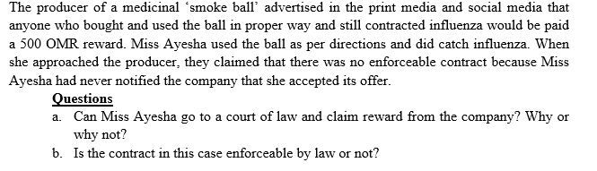 The producer of a medicinal 'smoke ball' advertised in the print media and social media that
anyone who bought and used the ball in proper way and still contracted influenza would be paid
a 500 OMR reward. Miss Ayesha used the ball as per directions and did catch influenza. When
she approached the producer, they claimed that there was no enforceable contract because Miss
Ayesha had never notified the company that she accepted its offer.
Questions
a. Can Miss Ayesha go to a court of law and claim reward from the company? Why or
why not?
b. Is the contract in this case enforceable by law or not?
