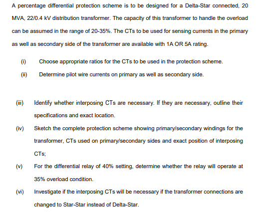 A percentage differential protection scheme is to be designed for a Delta-Star connected, 20
MVA, 22/0.4 kV distribution transformer. The capacity of this transformer to handle the overload
can be assumed in the range of 20-35%. The CTs to be used for sensing currents in the primary
as well as secondary side of the transformer are available with 1A OR 5A rating.
(i)
Choose appropriate ratios for the CTs to be used in the protection scheme.
(i)
Determine pilot wire currents on primary as well as secondary side.
(ii)
Identify whether interposing CTs are necessary. If they are necessary, outline their
specifications and exact location.
(iv)
Sketch the complete protection scheme showing primary/secondary windings for the
transformer, CTs used on primarylsecondary sides and exact position of interposing
CTs;
(v)
For the differential relay of 40% setting, determine whether the relay will operate at
35% overload condition.
(vi)
Investigate if the interposing CTs will be necessary if the transformer connections are
changed to Star-Star instead of Delta-Star.
