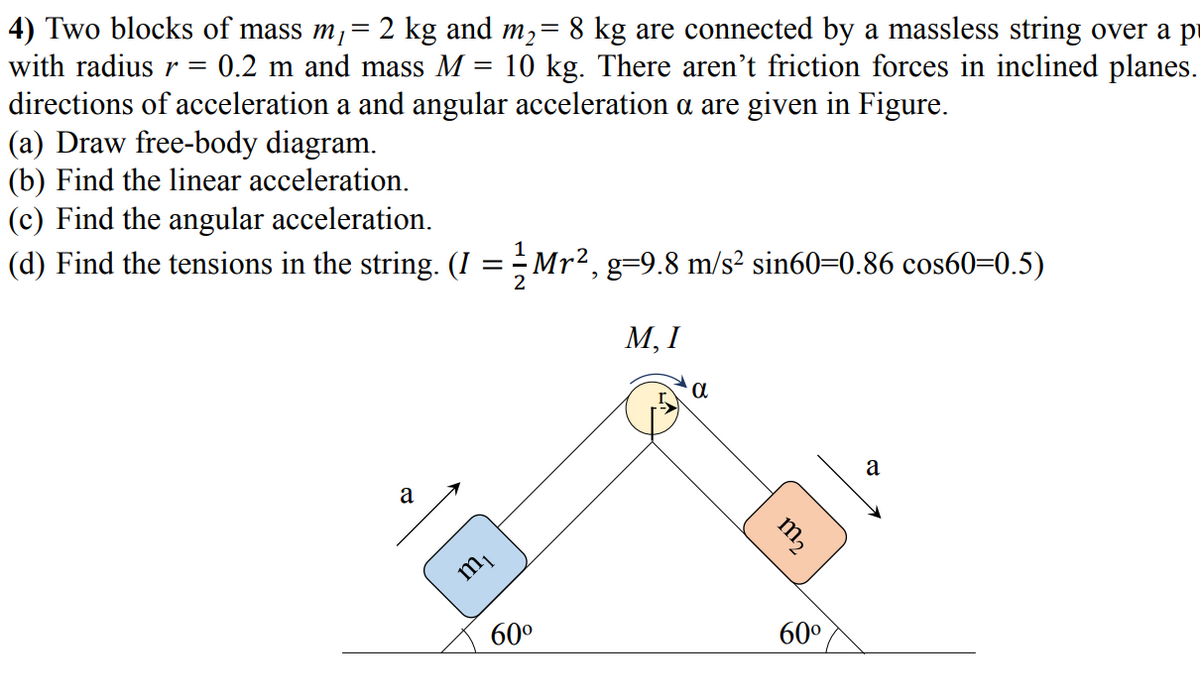 4) Two blocks of mass m,= 2 kg and m,= 8 kg are connected by a massless string over a pi
with radius r =
0.2 m and mass M = 10 kg. There aren't friction forces in inclined planes.
%3D
directions of acceleration a and angular acceleration a are given in Figure.
(a) Draw free-body diagram.
(b) Find the linear acceleration.
(c) Find the angular acceleration.
(d) Find the tensions in the string. (I = ÷Mr²,g=9.8 m/s² sin60=0.86 cos60=0.5)
М, I
a
a
m2
60°
60°
