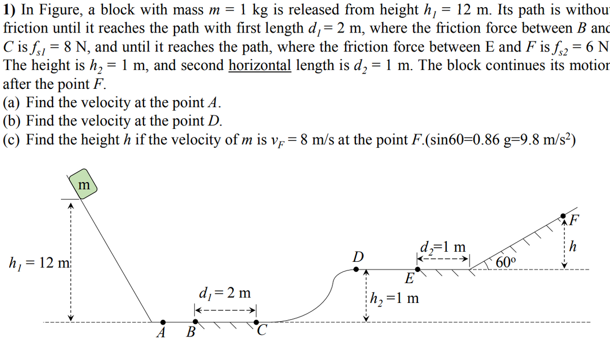 1) In Figure, a block with mass m = 1 kg is released from height h,
friction until it reaches the path with first length d,= 2 m, where the friction force between B and
C is f = 8 N, and until it reaches the path, where the friction force between E and F is f, = 6 N
The height is h, = 1 m, and second horizontal length is d, = 1 m. The block continues its motior
after the point F.
(a) Find the velocity at the point A.
(b) Find the velocity at the point D.
(c) Find the height h if the velocity of m is vp= 8 m/s at the point F.(sin60=0.86 g=9.8 m/s²)
12 m. Its path is withour
m
d,=1 m
h, = 12 m
D
60°
%3D
E
d;=2 m
h,=1 m
А В
