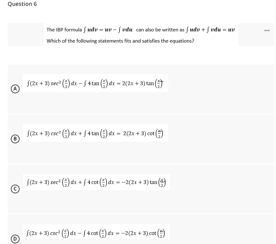 Question 6
=
The IBP formula fudv=uv-fvdu can also be written as f udv + f vdu:
Which of the following statements fits and satisfies the equations?
S(2x + 3) sec² (1) dx − f 4 tan (₹) dx = 2(2x + 3) tan (
(*)**
S(2x + 3) csc² (1) dx + f 4 tan (1) dx = 2(2x + 3) cot (
(5)
B
S(2x + 3) sec² (1) dx + √ 4 cot (1) dx = −2(2x + 3) tan (2)
(2x + 3) csc² (1) dx − f 4 cot (1) dx = −2(2x + 3) cot (
ot (1)
(A)
D
uv
: