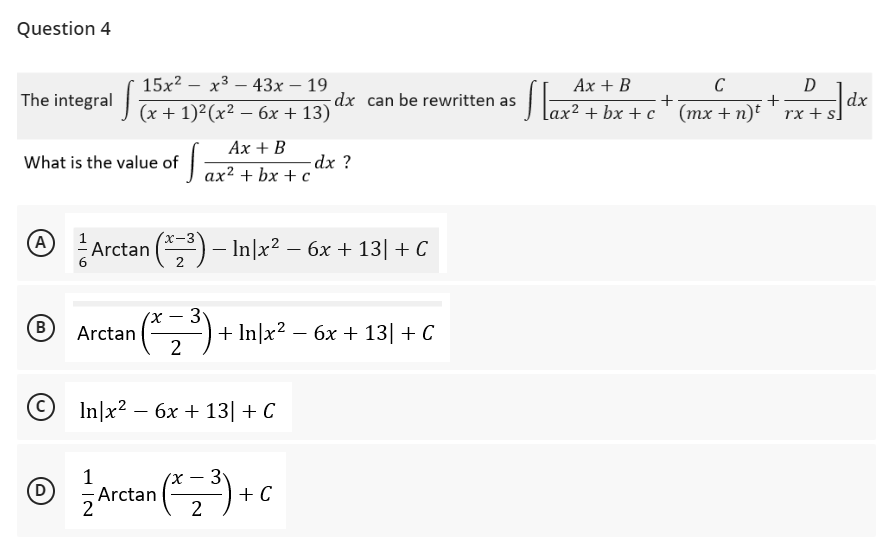 Question 4
The integral
What is the value of
(A
(B
15x²x³43x - 19
(x + 1)²(x² - 6x +13)
Ax + B
S
dx ?
ax² + bx + c
x-3
Arctan (x₂³) – In|x² -
− In|x² − 6x + 13| + C
2
-
3
Arctan
¹ (²2³
2³) + In/x² - 6x +13 + C
In|x² - 6x + 13| + C
-
3
Ⓒ/ Arctan (³) + C
(D)
-
2
Ax + B
ax²+bx+c
dx can be rewritten as
• Slax ²
C
D
+
(mx + n)t' rx+s]
dx