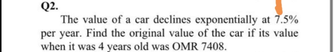 Q2.
The value of a car declines exponentially at 7.5%
per year. Find the original value of the car if its value
when it was 4 years old was OMR 7408.
