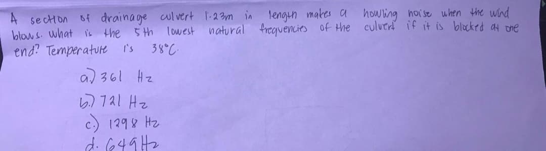 A section 6f drainage alvert 1-23m in lengih makes a howling hoise uhen the wind
blow s. what is the 5 th
end? Temperatute i's
lowest natural freguencies of the culuert if it is blocked ay one
38°C.
a) 361 Hz
ら)1a1 Hz
c.) 1298 Hz
