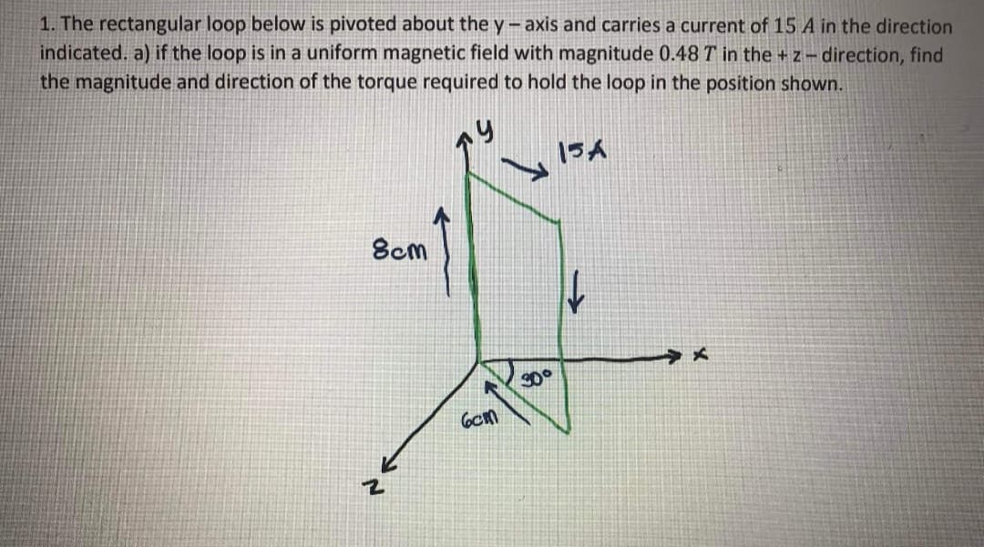 1. The rectangular loop below is pivoted about the y-axis and carries a current of 15 A in the direction
indicated. a) if the loop is in a uniform magnetic field with magnitude 0.48 T in the + z- direction, find
the magnitude and direction of the torque required to hold the loop in the position shown.
15A
8cm
S0°
6cm
