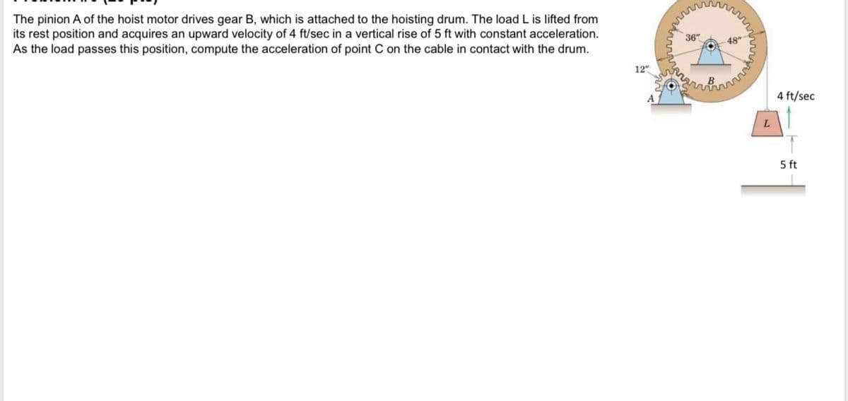 The pinion A of the hoist motor drives gear B, which is attached to the hoisting drum. The load L is lifted from
its rest position and acquires an upward velocity of 4 ft/sec in a vertical rise of 5 ft with constant acceleration.
As the load passes this position, compute the acceleration of point C on the cable in contact with the drum.
36"
48"
12"
4 ft/sec
5 ft
