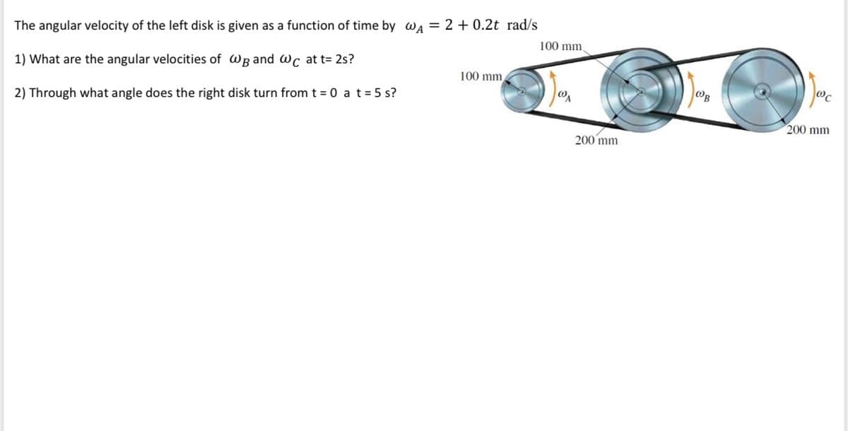 The angular velocity of the left disk is given as a function of time by wa = 2 + 0.2t rad/s
100 mm,
1) What are the angular velocities of Wg and Wc at t= 2s?
100 mm,
2) Through what angle does the right disk turn from t = 0 a t= 5 s?
200 mm
200 mm
