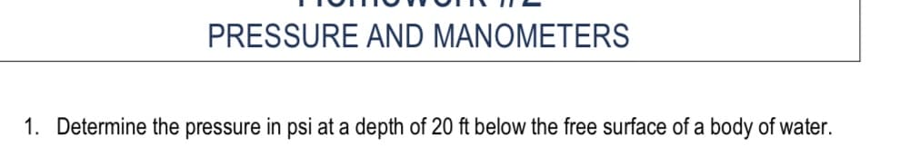 PRESSURE AND MANOMETERS
1. Determine the pressure in psi at a depth of 20 ft below the free surface of a body of water.
