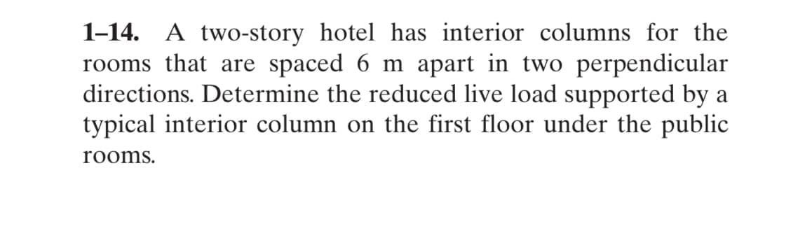 1-14. A two-story hotel has interior columns for the
rooms that are spaced 6 m apart in two perpendicular
directions. Determine the reduced live load supported by a
typical interior column on the first floor under the public
rooms.
