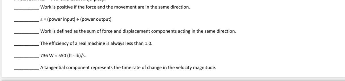 Work is positive if the force and the movement are in the same direction.
ɛ = (power input) ÷ (power output)
Work is defined as the sum of force and displacement components acting in the same direction.
The efficiency of a real machine is always less than 1.0.
736 W = 550 (ft · Ib)/s.
A tangential component represents the time rate of change in the velocity magnitude.
