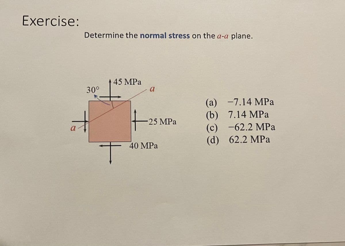 Exercise:
Determine the normal stress on the a-a plane.
45 MPa
30°
(а) —7.14 МPа
(b) 7.14 MPa
(с) -62.2 МPа
(d) 62.2 MPa
-25 MPa
40 MPa
