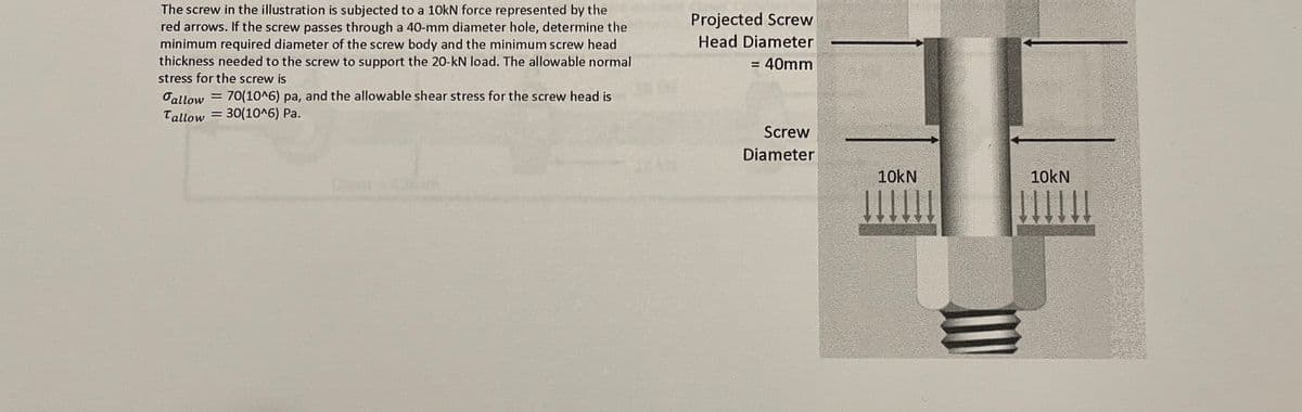 The screw in the illustration is subjected to a 10KN force represented by the
red arrows. If the screw passes through a 40-mm diameter hole, determine the
minimum required diameter of the screw body and the minimum screw head
thickness needed to the screw to support the 20-kN load. The allowable normal
stress for the screw is
Projected Screw
Head Diameter
= 40mm
Oallow = 70(10^6) pa, and the allowable shear stress for the screw head is
Tallow = 30(10^6) Pa.
Screw
Diameter
10kN
10kN
