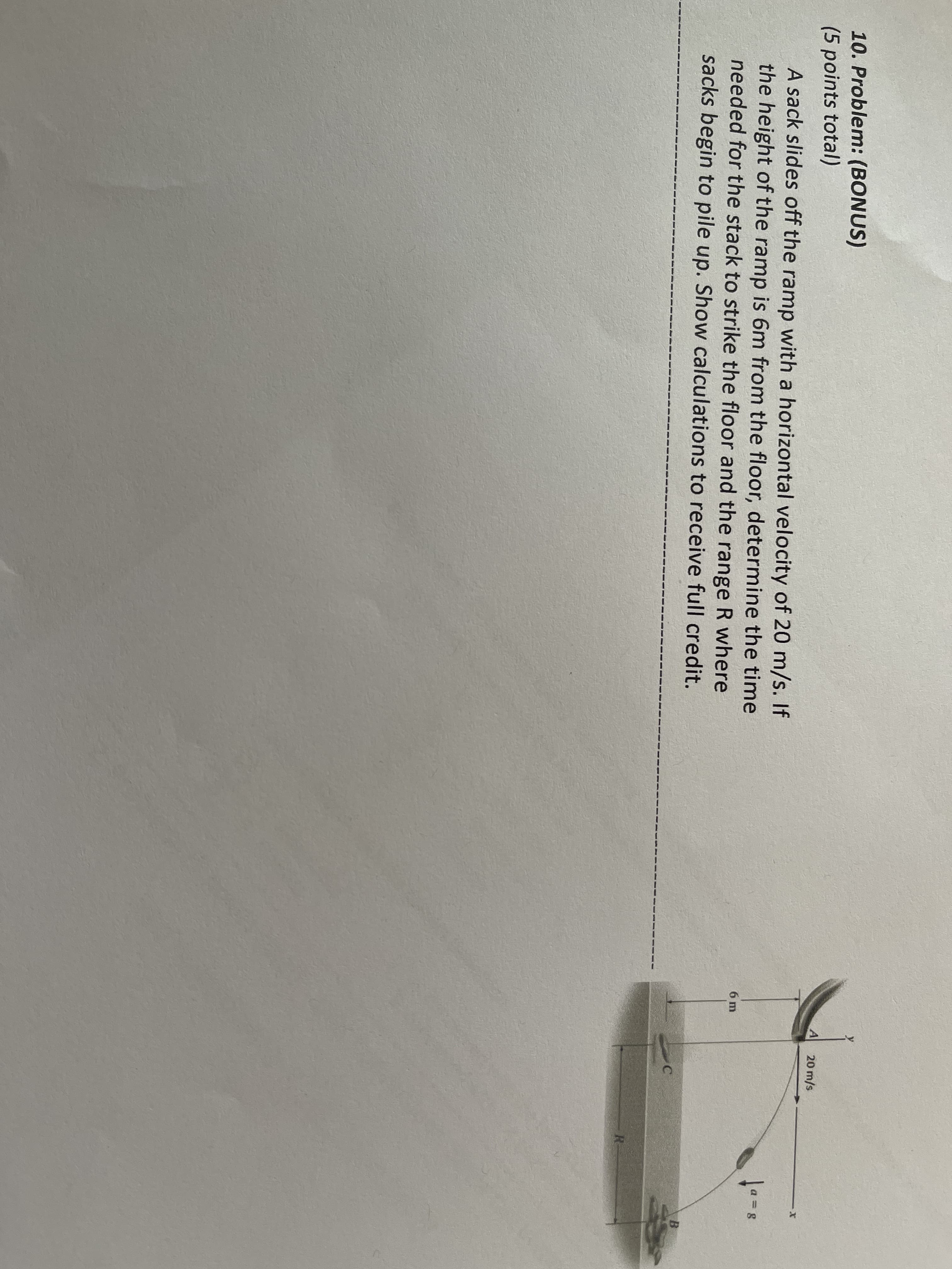 10. Problem: (BONUS)
(5 points total)
A sack slides off the ramp with a horizontal velocity of 20 m/s. If
the height of the ramp is 6m from the floor, determine the time
needed for the stack to strike the floor and the range R where
sacks begin to pile up. Show calculations to receive full credit.
