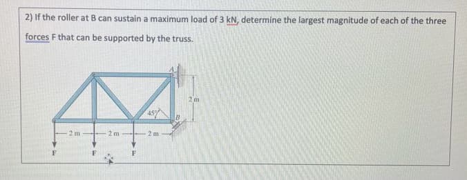 2) If the roller at B can sustain a maximum load of 3 kN, determine the largest magnitude of each of the three
forces F that can be supported by the truss.
2 m
45%
2 m
2 m
2 m
F
F
F
