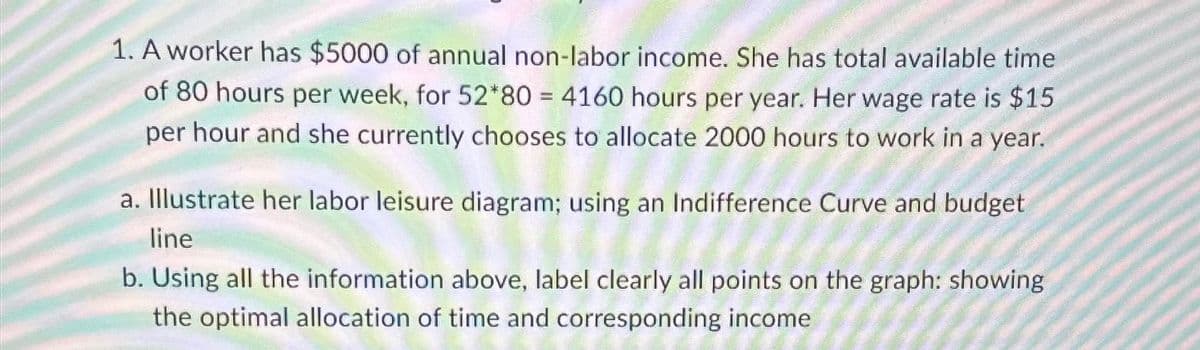 1. A worker has $5000 of annual non-labor income. She has total available time
of 80 hours per week, for 52*80 = 4160 hours per year. Her wage rate is $15
per hour and she currently chooses to allocate 2000 hours to work in a year.
a. Illustrate her labor leisure diagram; using an Indifference Curve and budget
line
b. Using all the information above, label clearly all points on the graph: showing
the optimal allocation of time and corresponding income