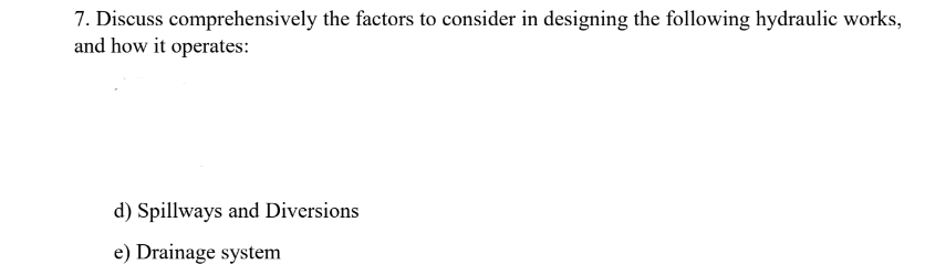 7. Discuss comprehensively the factors to consider in designing the following hydraulic works,
and how it operates:
d) Spillways and Diversions
e) Drainage system