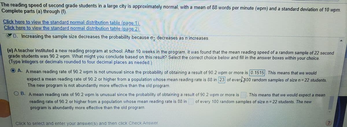 The reading speed of second grade students in a large city is approximately normal, with a mean of 88 words per minute (wpm) and a standard deviation of 10 wpm.
Complete parts (a) through (f).
Click here to view the standard normal distribution table (page 1).
Click here to view the standard normal distribution table (page 2).
D. Increasing the sample size decreases the probability because o, decreases as n increases.
(e) A teacher instituted a new reading program at school. After 10 weeks in the program, it was found that the mean reading speed of a random sample of 22 second
grade students was 90.2 wpm. What might you conclude based on this result? Select the correct choice below and fill in the answer boxes within your choice.
(Type integers or decimals rounded to four decimal places as needed.)
A. Amean reading rate of 90.2 wpm is not unusual since the probability of obtaining a result of 90.2 wpm or more is 0.1515 This means that we would
expect a mean reading rate of 90.2 or higher from a population whose mean reading rate is 88 in 23 of every00 random samples of size n = 22 students.
The new program is not abundantly more effective than the old program.
B. Amean reading rate of 90.2 wpm is unusual since the probability of obtaining a result of 90.2 wpm or more is
reading rate of 90.2 or higher from a population whose mean reading rate is 88 in
program is abundantly more effective than the old program.
This means that we would expect a mean
of every 100 random samples of size n =22 students. The new
Click to select and enter your answer(S) and then click Check Answer
