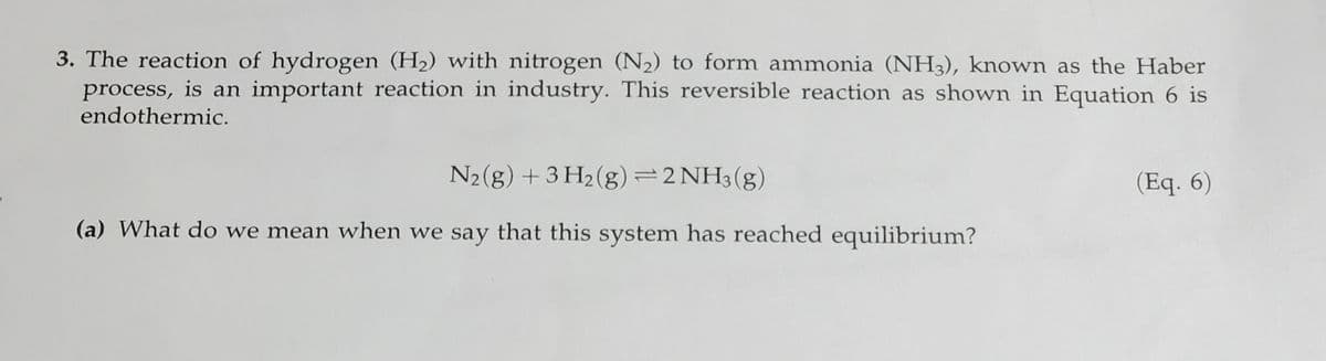 3. The reaction of hydrogen (H2) with nitrogen (N2) to form ammonia (NH3), known as the Haber
process, is an important reaction in industry. This reversible reaction as shown in Equation 6 is
endothermic.
N2(g) + 3 H2 (g)=2NH3(g)
(Eq. 6)
(a) What do we mean when we say that this system has reached equilibrium?
