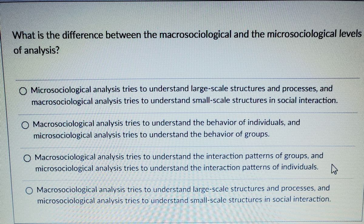 What is the difference between the macrosociological and the microsociological levels
of analysis?
O Microsociological analysis tries to understand large-scale structures and processes, and
macrosociological analysis tries to understand small-scale structures in social interaction.
O Macrosociological analysis tries to understand the behavior of individuals, and
microsociological analysis tries to understand the behavior of groups.
O Macrosociological analysis tries to understand the interaction patterns of groups, and
microsociological analysis tries to understand the interaction patterns of individuals.
O Macrosociological analysis tries to understand large-scale structures and processes, and
microsociological analysis tries to understand small-scale structures in social interaction.
