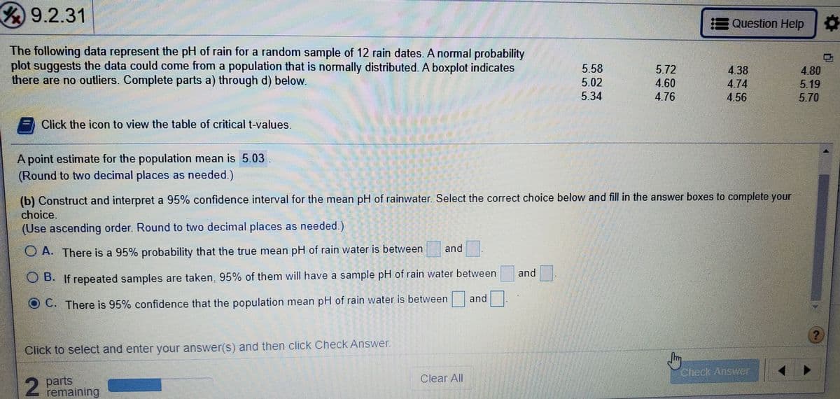 9.2.31
E Question Help
The following data represent the pH of rain for a random sample of 12 rain dates. A normal probability
plot suggests the data could come from a population that is normally distributed. A boxplot indicates
there are no outliers. Complete parts a) through d) below.
5.58
5.72
4.38
4.74
4,56
4.80
5.19
5.70
5.02
4.60
5.34
4.76
Click the icon to view the table of critical t-values.
A point estimate for the population mean is 5.03
(Round to two decimal places as needed.)
(b) Construct and interpret a 95% confidence interval for the mean pH of rainwater. Select the correct choice below and fill in the answer boxes to complete your
choice.
(Use ascending order. Round to two decimal places as needed.)
and
O A. There is a 95% probability that the true mean pH of rain water is between
and
O B. If repeated samples are taken, 95% of them will have a sample pH of rain water between
and
C. There is 95% confidence that the population mean pH of rain water is between
Click to select and enter your answer(s) and then click Check Answer.
Check Answer
2 parts
remaining
Clear All
2.
