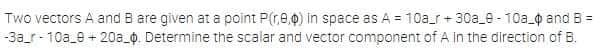 Two vectors A and B are given at a point P(r,e,0) in space as A = 10a_r + 30a_e - 10a 0 and B =
-3a_r- 10a_e + 20a_0. Determine the scalar and vector component of A in the direction of B.
