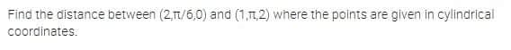 Find the distance between (2,1/6,0) and (1,1,2) where the points are given in cylindrical
coordinates.
