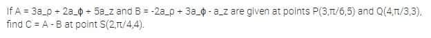 If A = 3a_0 + 2a_0 + 5a_z and B = -2a_p + 3a_0 - a_z are given at points P(3,T/6,5) and Q(4,T/3,3),
find C = A -B at point S(2,t/4,4).
