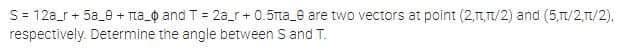 S= 12a_r + 5a_0 + Tia_Q and T = 2a_r+ 0.5rta_e are two vectors at point (2,1,T/2) and (5,TL/2,1/2),
respectively. Determine the angle between S and T.
