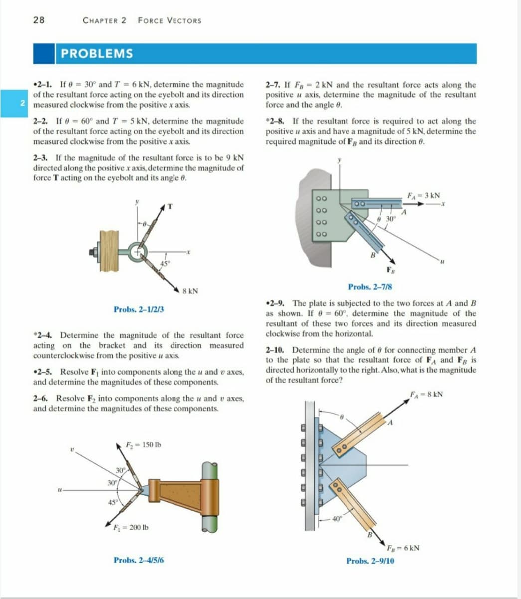 28
СНАРТER 2
FORCE VECTORS
PROBLEMS
•2-1. If e = 30° and T = 6 kN, determine the magnitude
of the resultant force acting on the eyebolt and its direction
2 measured clockwise from the positive x axis.
2-7. If Fg = 2 kN and the resultant force acts along the
positive u axis, determine the magnitude of the resultant
force and the angle 0.
2-2. If 0 = 60° and T = 5 kN, determine the magnitude
of the resultant force acting on the eyebolt and its direction
measured clockwise from the positive x axis.
*2-8. If the resultant force is required to act along the
positive u axis and have a magnitude of 5 kN, determine the
required magnitude of Fg and its direction 0.
2-3. If the magnitude of the resultant force is to be 9 kN
directed along the positive x axis, determine the magnitude of
force T acting on the eyebolt and its angle 0.
F = 3 kN
00
e 30
00
00
45°
Probs. 2-7/8
8 kN
•2-9. The plate is subjected to the two forces at A and B
as shown. If 0 = 60°, determine the magnitude of the
Probs. 2-1/2/3
resultant of these two forces and its direction measured
clockwise from the horizontal.
*2-4. Determine the magnitude of the resultant force
acting on the bracket and its direction measured
counterclockwise from the positive u axis.
2-10. Determine the angle of 0 for connecting member A
to the plate so that the resultant force of FA and FR is
directed horizontally to the right. Also, what is the magnitude
of the resultant force?
•2-5. Resolve Fj into components along the u and v axes,
and determine the magnitudes of these components.
FA 8 kN
2-6. Resolve F2 into components along the u and v axes,
and determine the magnitudes of these components.
F2= 150 lb
30
30
45°
40
F = 200 lb
`F = 6 kN
Probs. 2-4/5/6
Probs. 2-9/10
8888
