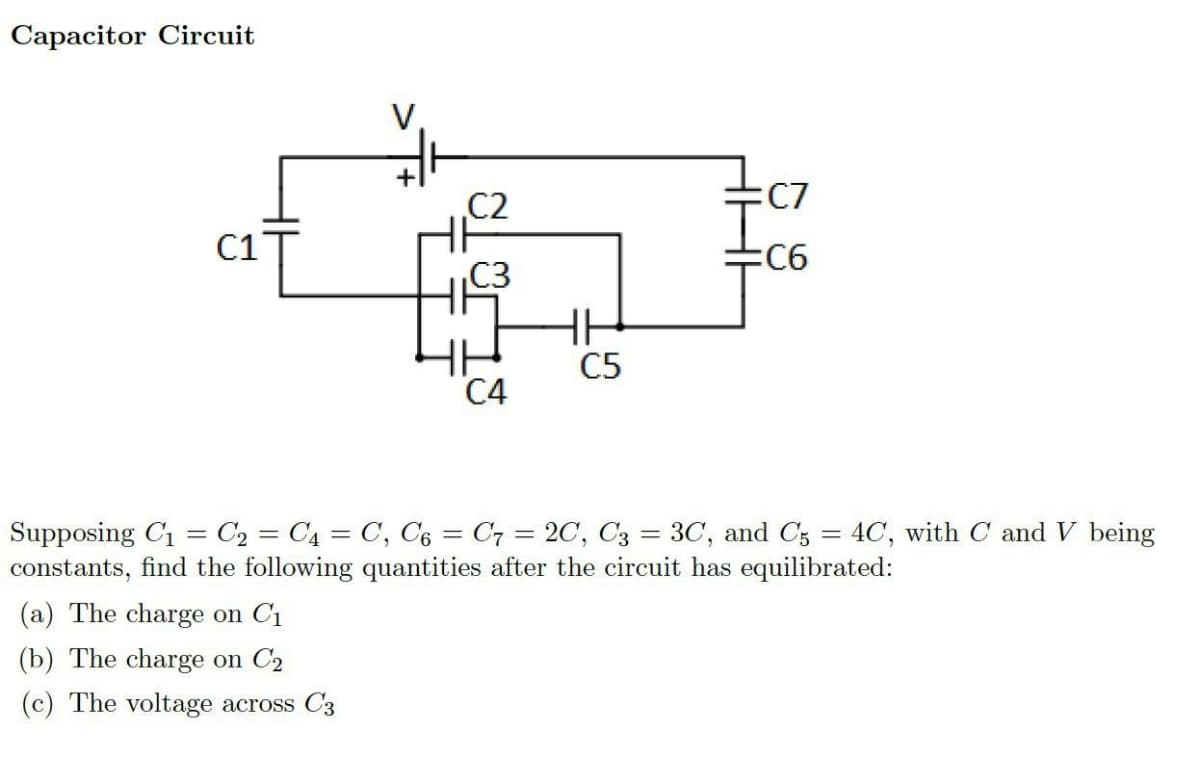 Capacitor Circuit
C1
C2
(a) The charge on C₁
(b) The charge on C2
(c) The voltage across C3
C4
HH
C5
:C7
:C6
Supposing C₁ = C₂ = C4 = C, C6 C7 = 2C, C3 = 3C, and C5 = 4C, with C and V being
constants, find the following quantities after the circuit has equilibrated: