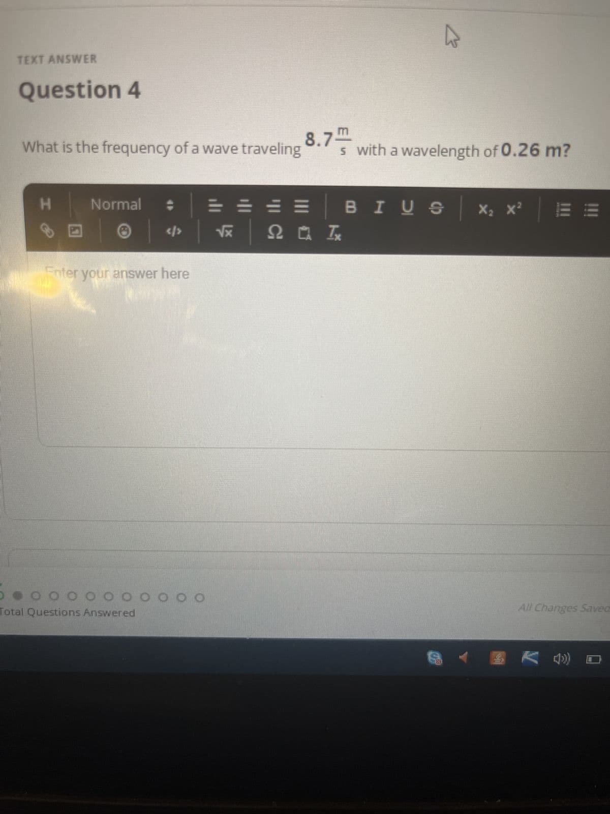 TEXT ANSWER
Question 4
What is the frequency of a wave traveling
H
Normal
=
<> √x 220 I,
Enter your answer here
NEW
***
●00⁰⁰⁰00000
Total Questions Answered
7.m
s with a wavelength of 0.26 m?
BIUS | ×₂×²
8.7
- K ())