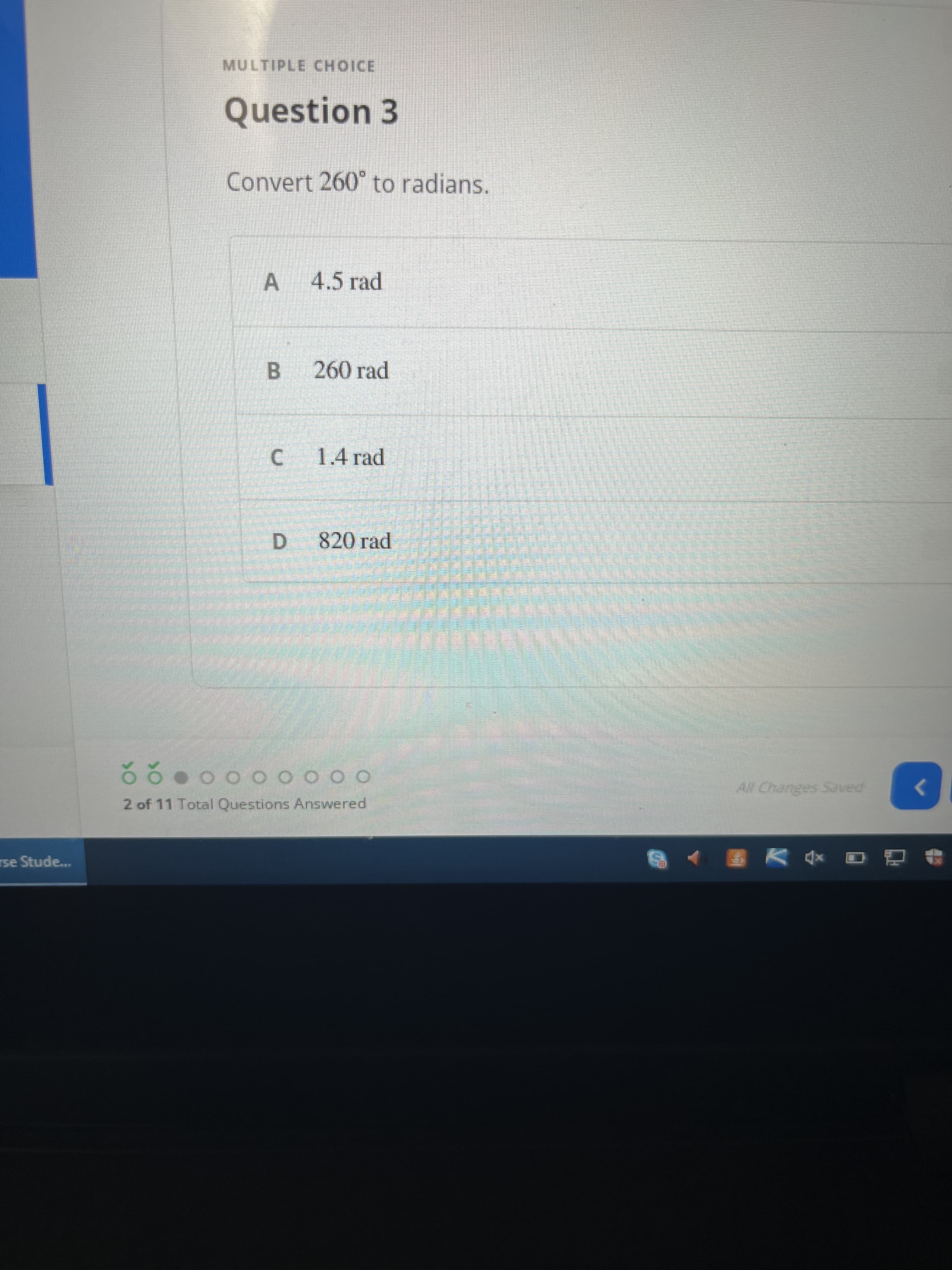 MULTIPLE CHOICE
Question 3
Convert 260° to radians.
A 4.5 rad
B 260 rad
C 1.4 rad
820 rad
D.
All Changes Saved
2 of 11 Total Questions Answered
rse Stude...
回 V 8
