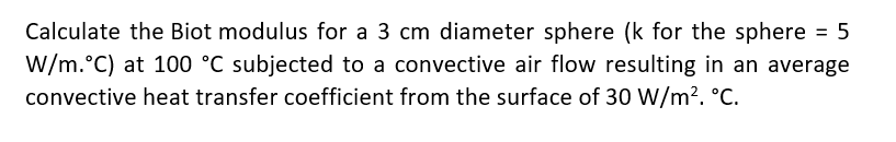 Calculate the Biot modulus for a 3 cm diameter sphere (k for the sphere = 5
W/m.°C) at 100 °C subjected to a convective air flow resulting in an average
convective heat transfer coefficient from the surface of 30 W/m?. °C.
%3D
