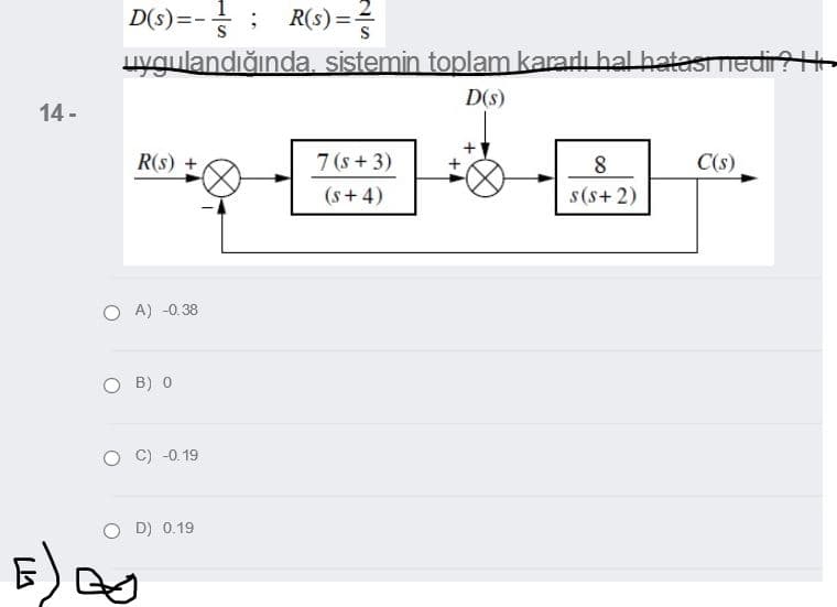 1
D(s)=-
R(s) ==
uygulandığında. sistemin toplam kararlı hal hatasmed
D(s)
14 -
R(s) +
7 (s + 3)
8
C(s)
(s + 4)
s(s+ 2)
O A) -0.38
O B) 0
C) -0. 19
O D) 0.19
