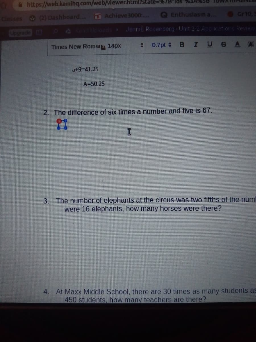 Ahttps://web.kamihq.com/web/viewer.html?state=%7B"lds"%%3A%5B 1OWATU
Classes (2) Dashboard...
Achieve3000....
Enthusiasm a...
Gr10,
2077p0oads
JenniE Roserberg-Unit 2-2 Accicatiors Reeview
Upgrade
Times New Roman 14px
0.7pt
BIUSA A
a+9-41.25
A-50.25
2. The difference of six times a number and five is 67.
3. The number of elephants at the circus was two fifths of the numl
were 16 elephants, how many horses were there?
4. At Maxx Middle School, there are 30 times as many students as
450 students., how many teachers are there?
