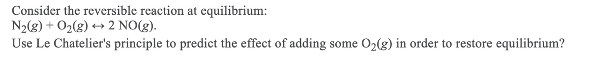Consider the reversible reaction at equilibrium:
N2(g) + O2(g) +→ 2 NO(g).
Use Le Chatelier's principle to predict the effect of adding some O2(g) in order to restore equilibrium?
