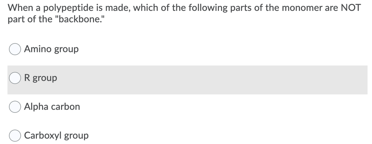 When a polypeptide is made, which of the following parts of the monomer are NOT
part of the "backbone."
Amino group
R group
Alpha carbon
Carboxyl group
