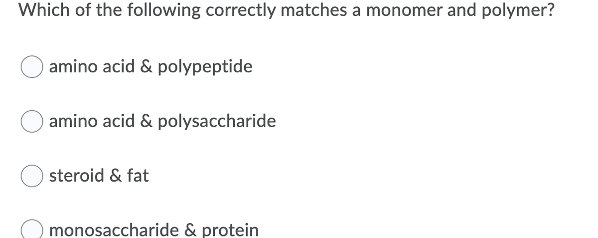 **Question:**

Which of the following correctly matches a monomer and polymer?

1. ( ) amino acid & polypeptide
2. ( ) amino acid & polysaccharide
3. ( ) steroid & fat
4. ( ) monosaccharide & protein

---

**Explanation:**
This question is designed to test your understanding of the basic building blocks (monomers) and the larger molecules (polymers) they form. Each option provides a pair, and you need to identify which pair correctly demonstrates the relationship between a monomer and its corresponding polymer. 

- **Amino acids and polypeptides**: Amino acids are the monomers that, when linked together, form polypeptides, which can further fold and function as proteins.
- **Amino acids and polysaccharides**: This is incorrect because polysaccharides are made of monosaccharides, not amino acids.
- **Steroid and fat**: Steroids are a type of lipid and do not follow the monomer-polymer structure.
- **Monosaccharide and protein**: Monosaccharides are building blocks for polysaccharides, not proteins.

Understanding these relationships is crucial for learning how macromolecules are formed and function in biological systems.
